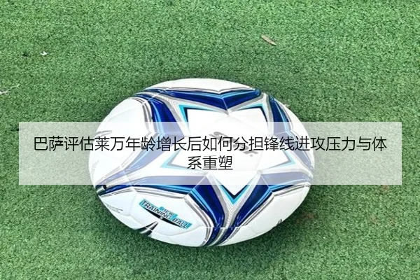 巴萨评估莱万年龄增长后如何分担锋线进攻压力与体系重塑