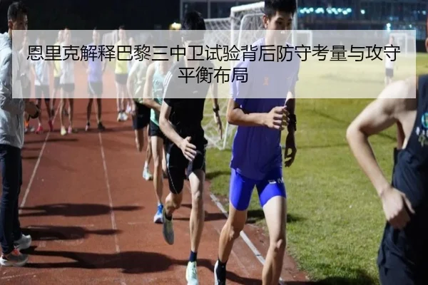 恩里克解释巴黎三中卫试验背后防守考量与攻守平衡布局