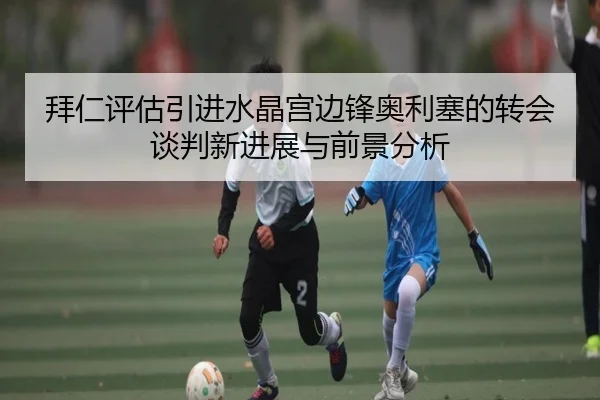 拜仁评估引进水晶宫边锋奥利塞的转会谈判新进展与前景分析