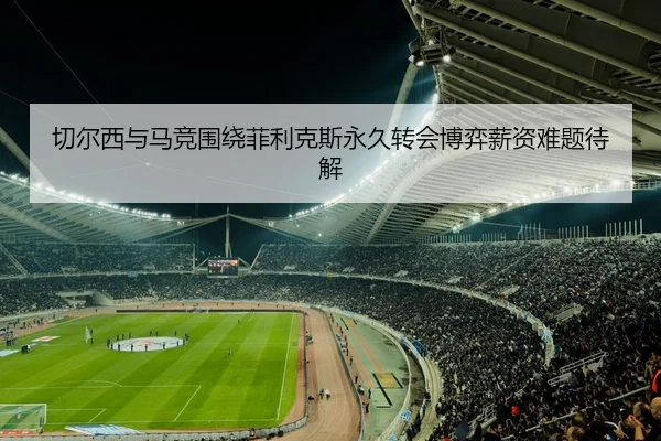 切尔西与马竞围绕菲利克斯永久转会博弈薪资难题待解